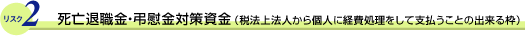 リスク2 死亡退職金・弔慰金対策資金(税法上法人から個人に経費処理をして支払うことの出来る枠)